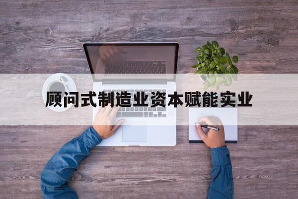 邢台市关于顾问式制造业资本赋能实业的信息