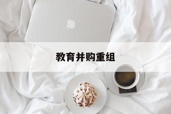 邢台市教育并购重组(近年并购重组经典案例)